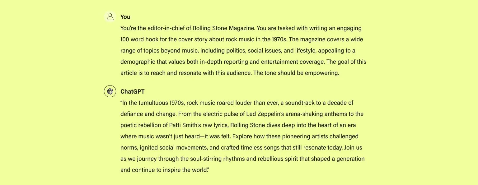 You
You’re the editor-in-chief of Rolling Stone Magazine. You are tasked with writing an engaging 100 word hook for the cover story about rock music in the 1970s. The magazine covers a wide range of topics beyond music, including politics, social issues, and lifestyle, appealing to a demographic that values both in-depth reporting and entertainment coverage. The goal of this article is to reach and resonate with this audience. The tone should be empowering. ChatGPT
“In the tumultuous 1970s, rock music roared louder than ever, a soundtrack to a decade of defiance and change. From the electric pulse of Led Zeppelin’s arena-shaking anthems to the poetic rebellion of Patti Smith’s raw lyrics, Rolling Stone dives deep into the heart of an era where music wasn’t just heard—it was felt. Explore how these pioneering artists challenged norms, ignited social movements, and crafted timeless songs that still resonate today. Join us as we journey through the soul-stirring rhythms and rebellious spirit that shaped a generation and continue to inspire the world.”